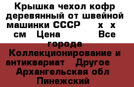 Крышка чехол кофр деревянный от швейной машинки СССР 50.5х22х25 см › Цена ­ 1 000 - Все города Коллекционирование и антиквариат » Другое   . Архангельская обл.,Пинежский 